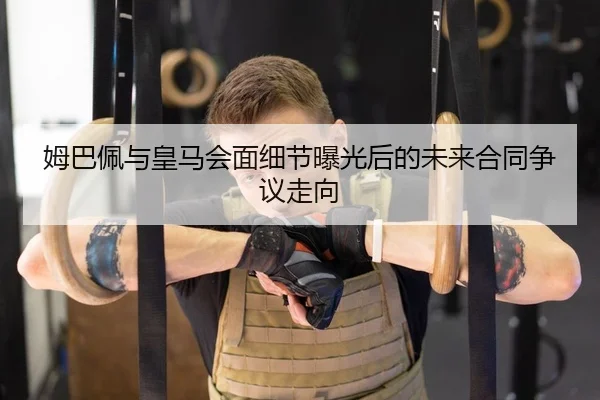 姆巴佩与皇马会面细节曝光后的未来合同争议走向